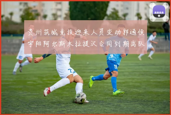 贵州筑城竞技迎来人员变动郭通侯宇阳阿尔斯木拉提汉合同到期离队