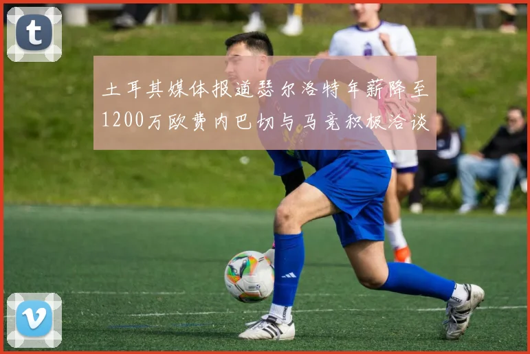土耳其媒体报道瑟尔洛特年薪降至1200万欧费内巴切与马竞积极洽谈