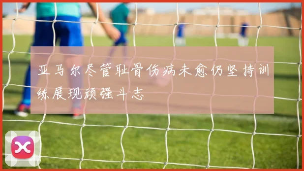 亚马尔尽管耻骨伤病未愈仍坚持训练展现顽强斗志
