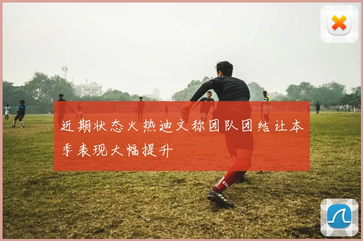 近期状态火热迪文称团队团结让本季表现大幅提升