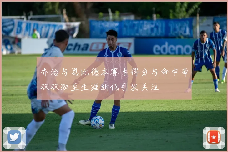 乔治与恩比德本赛季得分与命中率双双跌至生涯新低引发关注