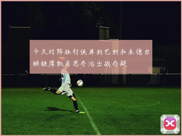 今天对阵独行侠库利巴利和米德尔顿缺席凯肖恩乔治出战存疑
