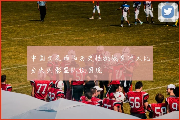 中国女足面临历史性挑战多次大比分失利彰显队伍困境