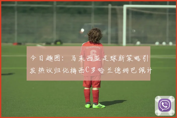 今日趣图：马来西亚足球新策略引发热议归化梅西C罗哈兰德姆巴佩计划