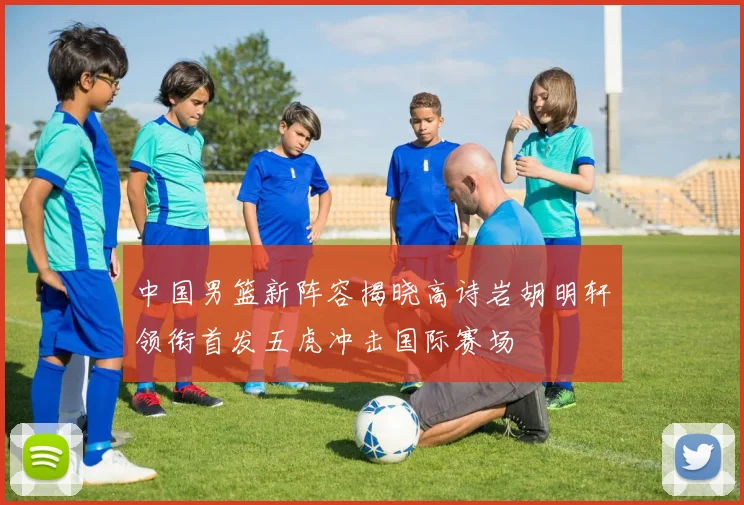 中国男篮新阵容揭晓高诗岩胡明轩领衔首发五虎冲击国际赛场