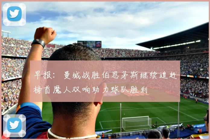 早报：曼城战胜伯恩茅斯继续追赶榜首魔人双响助力球队胜利