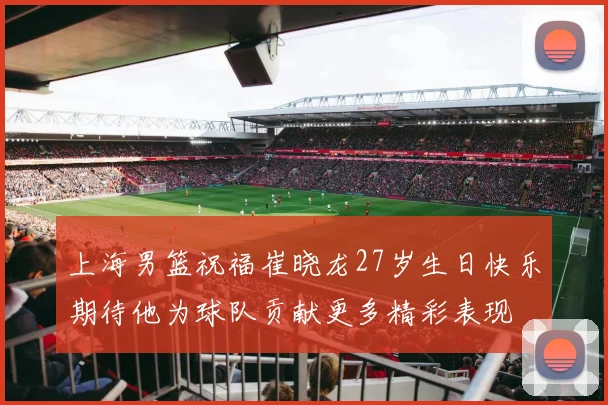 上海男篮祝福崔晓龙27岁生日快乐期待他为球队贡献更多精彩表现