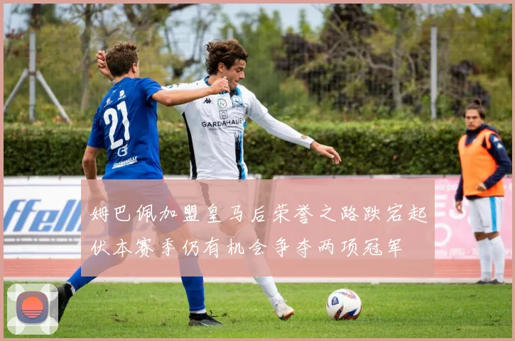 姆巴佩加盟皇马后荣誉之路跌宕起伏本赛季仍有机会争夺两项冠军