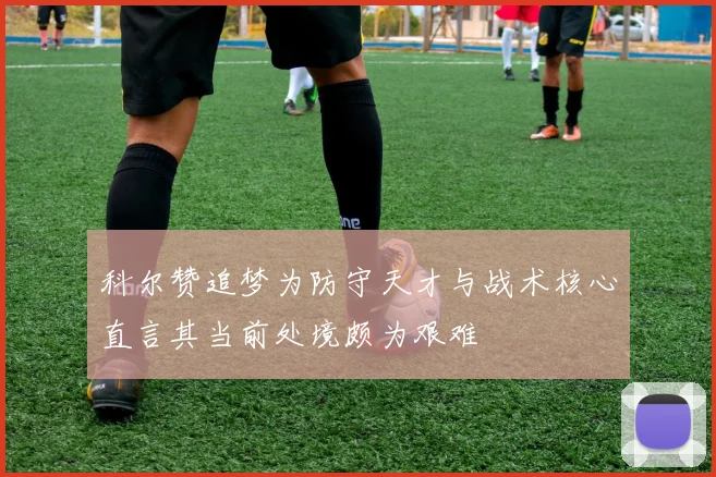 科尔赞追梦为防守天才与战术核心直言其当前处境颇为艰难