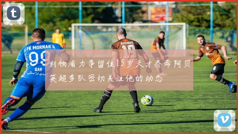 利物浦力争留住15岁天才乔希阿贝英超多队密切关注他的动态