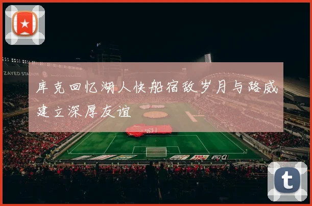 库克回忆湖人快船宿敌岁月与路威建立深厚友谊