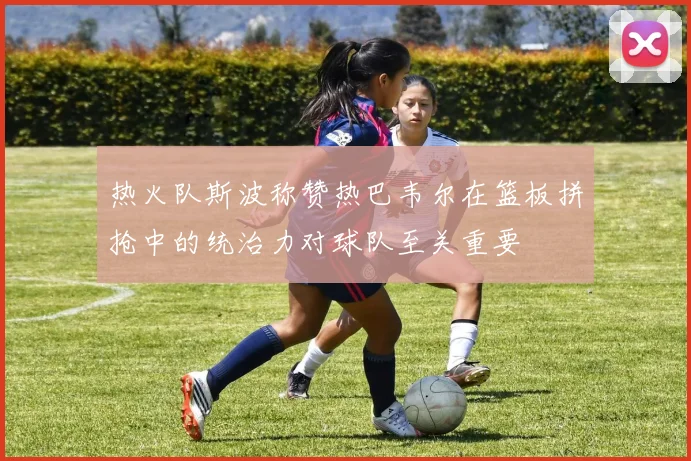 热火队斯波称赞热巴韦尔在篮板拼抢中的统治力对球队至关重要