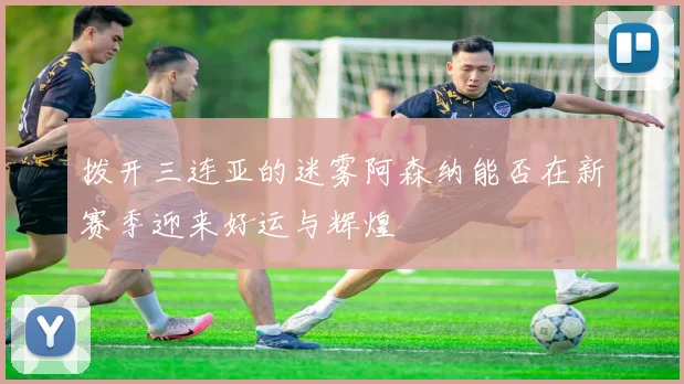 拨开三连亚的迷雾阿森纳能否在新赛季迎来好运与辉煌