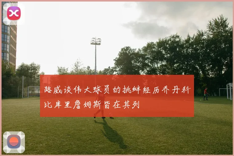 路威谈伟大球员的挑衅经历乔丹科比库里詹姆斯皆在其列