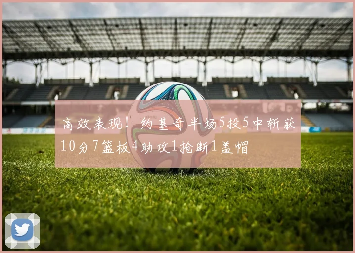 高效表现！约基奇半场5投5中斩获10分7篮板4助攻1抢断1盖帽