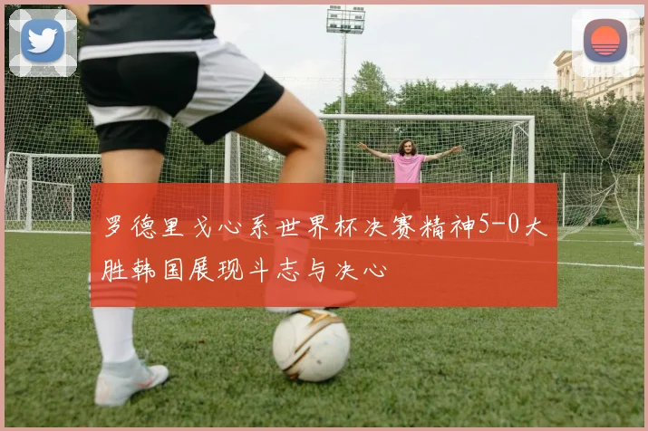 罗德里戈心系世界杯决赛精神5-0大胜韩国展现斗志与决心