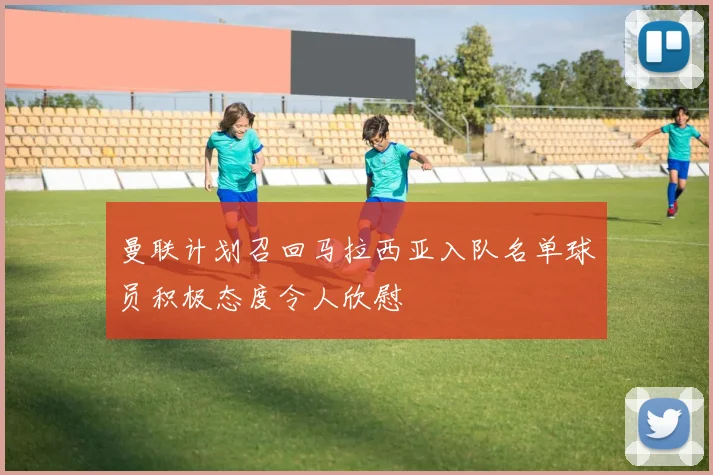 曼联计划召回马拉西亚入队名单球员积极态度令人欣慰