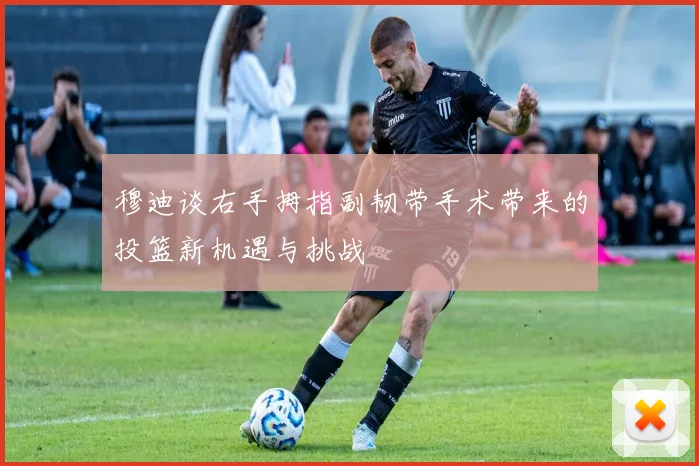 穆迪谈右手拇指副韧带手术带来的投篮新机遇与挑战