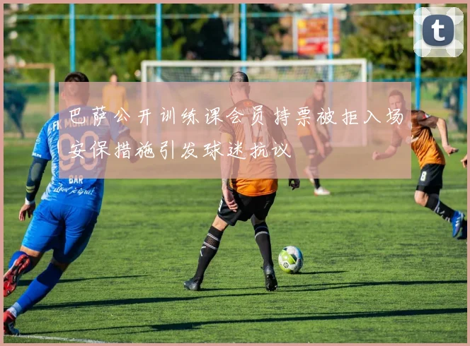 巴萨公开训练课会员持票被拒入场安保措施引发球迷抗议