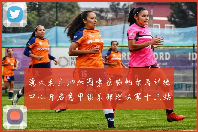 意大利主帅加图索亲临帕尔马训练中心开启意甲俱乐部巡访第十三站