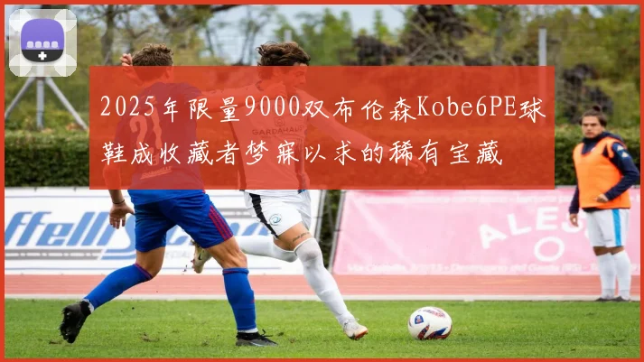 2025年限量9000双布伦森Kobe6PE球鞋成收藏者梦寐以求的稀有宝藏