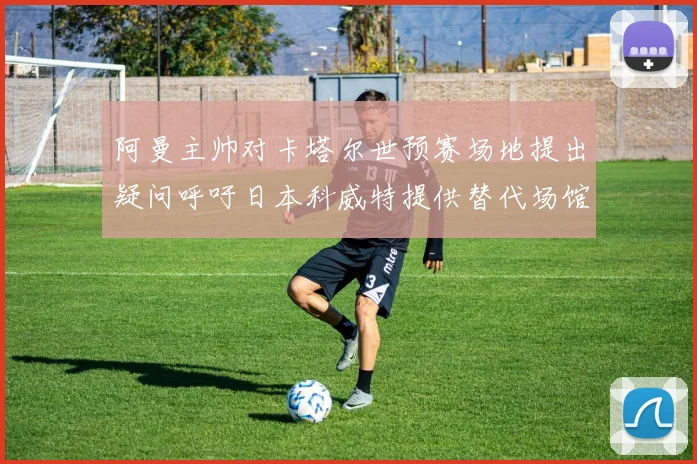 阿曼主帅对卡塔尔世预赛场地提出疑问呼吁日本科威特提供替代场馆