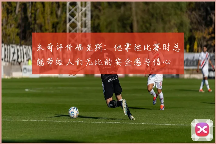 米奇评价福克斯：他掌控比赛时总能带给人们无比的安全感与信心