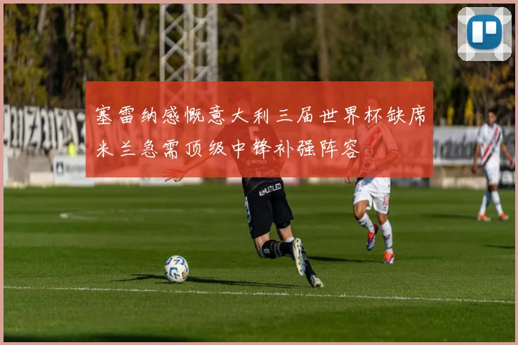 塞雷纳感慨意大利三届世界杯缺席米兰急需顶级中锋补强阵容
